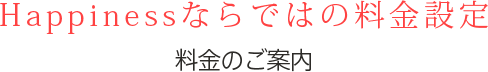 Happinessならではの料金設定料金のご案内